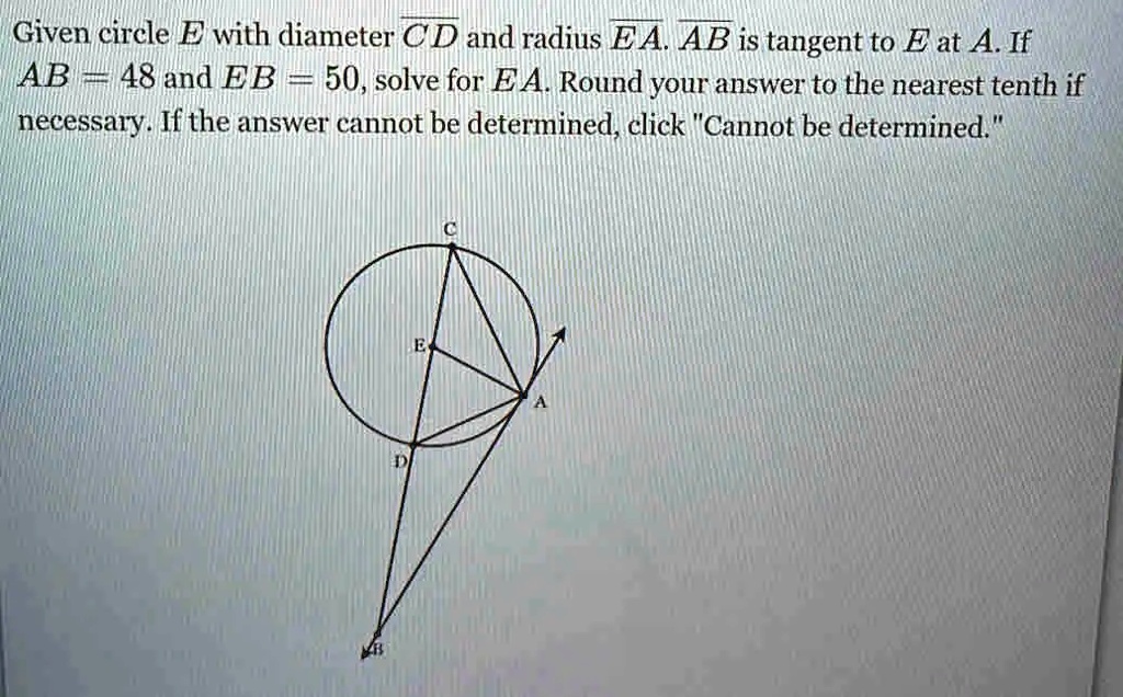 Given circle E with diameter CD and radius EA. AB is tangent to E at A. If AB = 48 and EB = 50, solve for EA. Round your answer to the nearest tenth if necessary. If the answer cannot be determined, click "Cannot be determined."