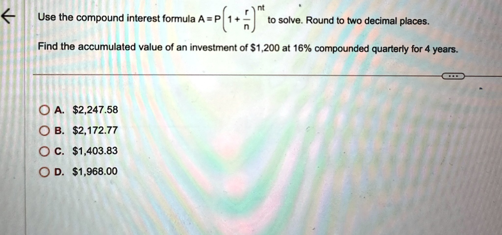 Use the compound interest formula A = P (1 + (r)/(n))^nt to solve. Round to two decimal places.
Find the accumulated value of an investment of 1,200 at 16% compounded quarterly for 4 years.
A.2,247.58
B. 2,172.77
C.1,403.83
D. 1,968.00