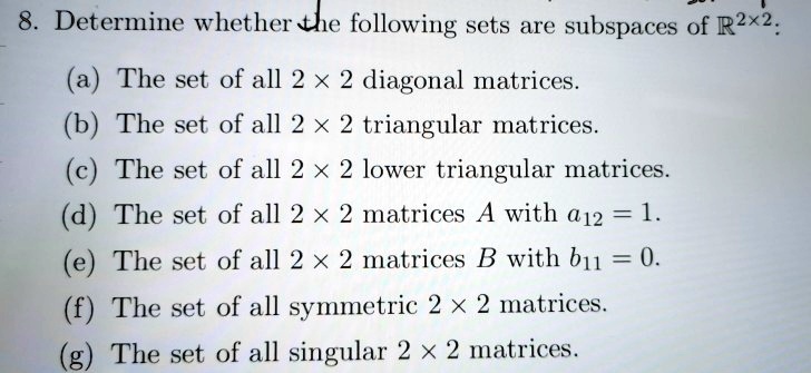 8. Determine whether the following sets are subspaces of R^2x2:
(a) The set of all 2 x 2 diagonal matrices.
(b) The set of all 2 x 2 triangular matrices.
(c) The set of all 2 x 2 lower triangular matrices.
(d) The set of all 2 x 2 matrices A with a12 = 1.
(e) The set of all 2 x 2 matrices B with b11 = 0.
(f) The set of all symmetric 2 x 2 matrices.
(g) The set of all singular 2 x 2 matrices.