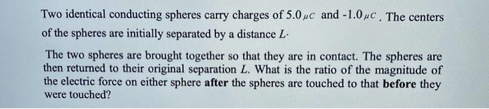 Two identical conducting spheres carry charges of 5.0 ?C and -1.0 ?C. The centers
of the spheres are initially separated by a distance L.

The two spheres are brought together so that they are in contact. The spheres are
then returned to their original separation L. What is the ratio of the magnitude of
the electric force on either sphere after the spheres are touched to that before they
were touched?