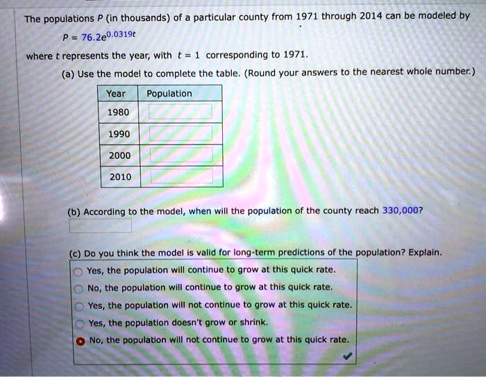 The populations P (in thousands) of a particular county from 1971 through 2014 can be modeled by P = 76.2e^0.0319t where t represents the year, with t = 1 corresponding to 1971. (a) Use the model to complete the table. (Round your answers to the nearest whole number.) Year Population 1980 1990 2000 2010 (b) According to the model, when will the population of the county reach 330,000? (c) Do you think the model is valid for long-term predictions of the population? Explain. Yes, the population will continue to grow at this quick rate. No, the population will continue to grow at this quick rate. Yes, the population will not continue to grow at this quick rate. Yes, the population doesn't grow or shrink. No, the population will not continue to grow at this quick rate.