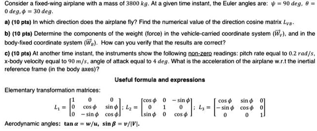 Consider a fixed-wing airplane with a mass of 3800 kg. At a given time instant, the Euler angles are: ? = 90 deg, ? = 0 deg, ? = 30 deg.

a) (10 pts) In which direction does the airplane fly? Find the numerical value of the direction cosine matrix LVB.

b) (10 pts) Determine the components of the weight (force) in the vehicle-carried coordinate system (vecWV), and in the body-fixed coordinate system (vecWB). How can you verify that the results are correct?

c) (10 pts) At another time instant, the instruments show the following non-zero readings: pitch rate equal to 0.2 rad/s, x-body velocity equal to 90 m/s, angle of attack equal to 4 deg. What is the acceleration of the airplane w.r.t the inertial reference frame (in the body axes)?

Useful formula and expressions

Elementary transformation matrices:

L1 = eginbmatrix 1     0     0  0     cos phi     sin phi  0     -sin phi     cos phi endbmatrix; L2 = eginbmatrix cos phi     0     -sin phi  0     1     0  sin phi     0     cos phi endbmatrix; L3 = eginbmatrix cos phi     sin phi     0  -sin phi     cos phi     0  0     0     1 endbmatrix

Aerodynamic angles: tan ? = w/u, sin ? = v/|V|.