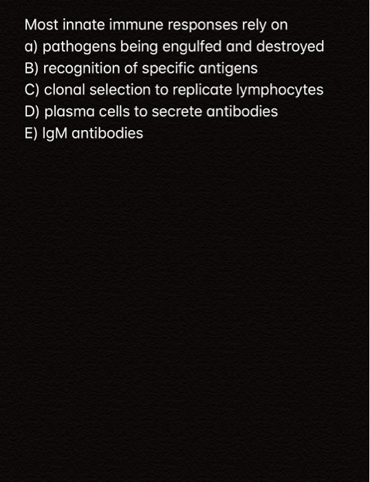 Most innate immune responses rely on
a) pathogens being engulfed and destroyed
B) recognition of specific antigens
C) clonal selection to replicate lymphocytes
D) plasma cells to secrete antibodies
E) IgM antibodies