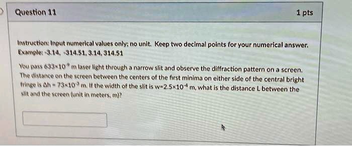 Question 11
1 pts
Instruction: Input numerical values only; no unit. Keep two decimal points for your numerical answer.
Example: -3.14, -314.51, 3.14, 314.51
You pass 633 × 10^-9 m laser light through a narrow slit and observe the diffraction pattern on a screen.
The distance on the screen between the centers of the first minima on either side of the central bright
fringe is Δ h = 73 × 10^-3 m. If the width of the slit is w = 2.5 × 10^-4 m, what is the distance L between the
slit and the screen (unit in meters, m)?