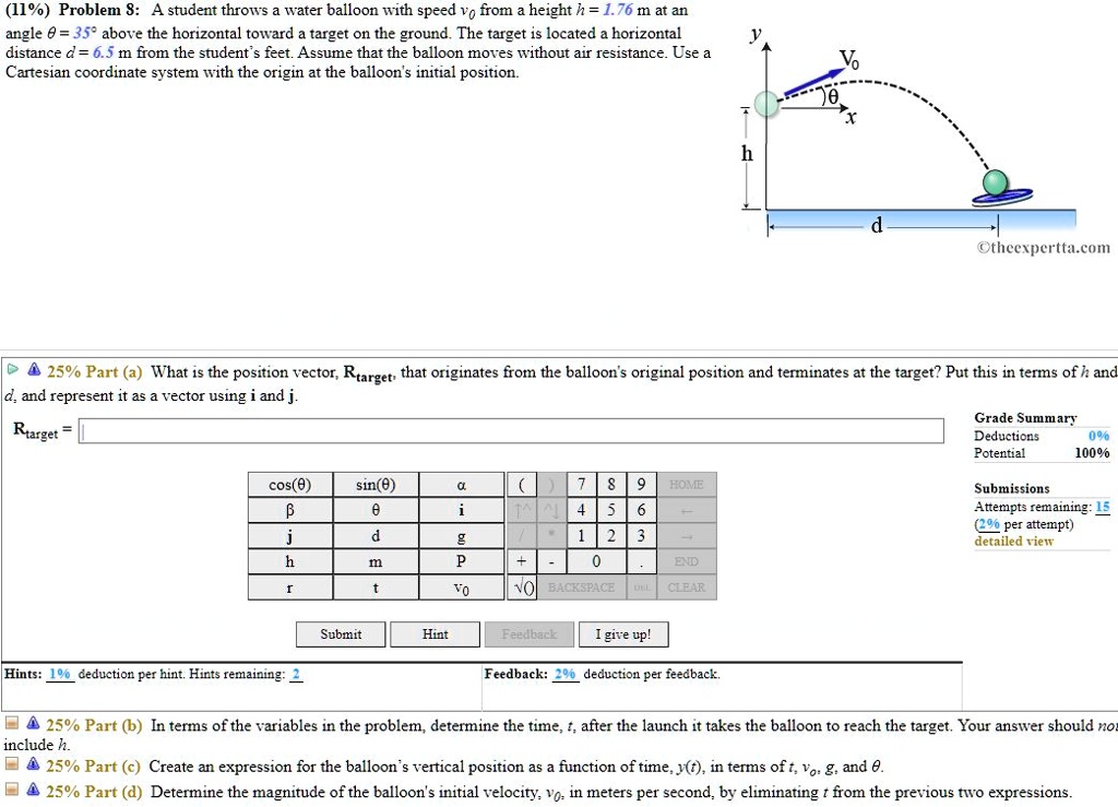 Problem 8: A student throws a water balloon with speed v0 from a height h = 1.76 m at an angle ? = 35° above the horizontal toward a target on the ground. The target is located a horizontal distance d = 6.5 m from the student's feet. Assume that the balloon moves without air resistance. Use a Cartesian coordinate system with the origin at the balloon's initial position.
Part (a) What is the position vector, Rtarget, that originates from the balloon's original position and terminates at the target? Put this in terms of h and d, and represent it as a vector using i and j.
Rtarget =
Part (b) In terms of the variables in the problem, determine the time, t, after the launch it takes the balloon to reach the target. Your answer should not include h.
Part (c) Create an expression for the balloon's vertical position as a function of time, y(t), in terms of t, v0, g, and ?.
Part (d) Determine the magnitude of the balloon's initial velocity, v0, in meters per second, by eliminating t from the previous two expressions.