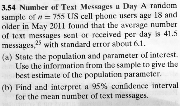 3.54 Number of Text Messages a Day A random sample of n = 755 US cell phone users age 18 and older in May 2011 found that the average number of text messages sent or received per day is 41.5 messages, with standard error about 6.1.
(a) State the population and parameter of interest. Use the information from the sample to give the best estimate of the population parameter.
(b) Find and interpret a 95% confidence interval for the mean number of text messages.