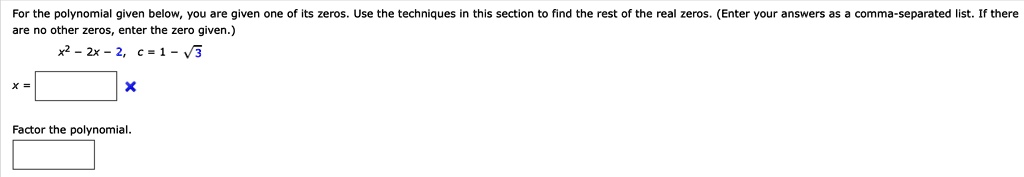 For the polynomial given below, you are given one of its zeros. Use the techniques in this section to find the rest of the real zeros. (Enter your answers as a comma-separated list. If there are no other zeros, enter the zero given.)
x^2 - 2x - 2, c = 1 - ?3
x =
Factor the polynomial.