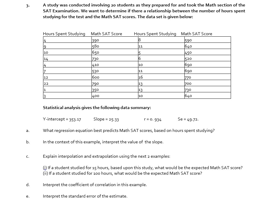 3. A study was conducted involving 20 students as they prepared for and took the Math section of the SAT Examination. We want to determine if there a relationship between the number of hours spent studying for the test and the Math SAT scores. The data set is given below:

Hours Spent Studying | Math SAT Score | Hours Spent Studying | Math SAT Score
4 | 390 | 8 | 590
9 | 580 | 11 | 640
10 | 650 | 5 | 450
14 | 730 | 6 | 520
4 | 410 | 10 | 690
7 | 530 | 11 | 690
12 | 600 | 16 | 770
22 | 790 | 13 | 700
1 | 350 | 13 | 730
3 | 400 | 10 | 640

Statistical analysis gives the following data summary:
Y-intercept = 353.17 Slope = 25.33 r = 0.934 Se = 49.72.

a. What regression equation best predicts Math SAT scores, based on hours spent studying?
b. In the context of this example, interpret the value of the slope.
c. Explain interpolation and extrapolation using the next 2 examples:
(i) If a student studied for 15 hours, based upon this study, what would be the expected Math SAT score?
(ii) If a student studied for 100 hours, what would be the expected Math SAT score?
d. Interpret the coefficient of correlation in this example.
e. Interpret the standard error of the estimate.