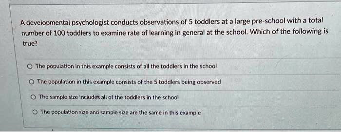 A developmental psychologist conducts observations of 5 toddlers at a large pre-school with a total number of 100 toddlers to examine rate of learning in general at the school. Which of the following is true?

The population in this example consists of all the toddlers in the school
The population in this example consists of the 5 toddlers being observed
The sample size includes all of the toddlers in the school
The population size and sample size are the same in this example