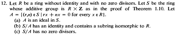 12. Let R be a ring without identity and with no zero divisors. Let S be the ring whose additive group is R x Z as in the proof of Theorem 1.10. Let A = (r,n) ? S | rx + nx = 0 for every x ? R. (a) A is an ideal in S. (b) S/A has an identity and contains a subring isomorphic to R. (c) S/A has no zero divisors.
