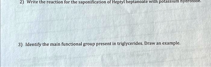 2) Write the reaction for the saponification of Heptyl heptanoate with potassium hydroxide.
3) Identify the main functional group present in triglycerides. Draw an example.