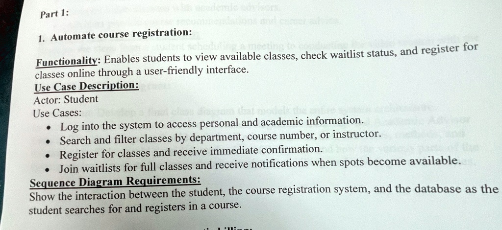 Part 1:
1. Automate course registration:
Functionality: Enables students to view available classes, check waitlist status, and register for
classes online through a user-friendly interface.
Use Case Description:
Actor: Student
Use Cases:
• Log into the system to access personal and academic information.
• Search and filter classes by department, course number, or instructor.
• Register for classes and receive immediate confirmation.
• Join waitlists for full classes and receive notifications when spots become available.
Sequence Diagram Requirements:
Show the interaction between the student, the course registration system, and the database as the
student searches for and registers in a course.