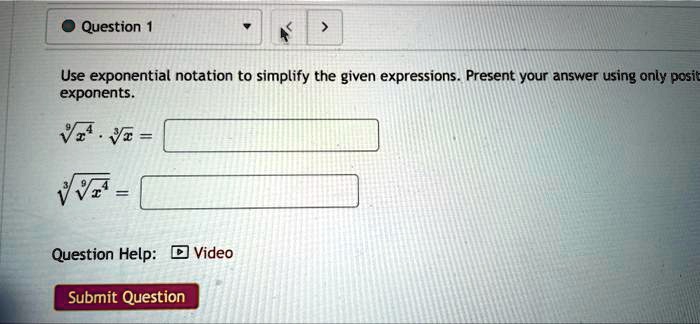 • Question 1
>
Use exponential notation to simplify the given expressions. Present your answer using only positive
exponents.
√(x^4)·√(x) =
√(√(x^4)) =
Question Help: Video
Submit Question