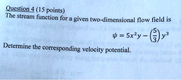 Question 4 (15 points)
The stream function for a given two-dimensional flow field is
ψ = 5x^2y - ((5)/(3))y^3
Determine the corresponding velocity potential.
