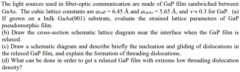 The light sources used in fiber-optic communication are made of GaP film sandwiched between
GaAs. The cubic lattice constants are aGaP = 6.45 Å and aGaAs = 5.65 Å, and ν≈ 0.3 for GaP. (a)
If grown on a bulk GaAs(001) substrate, evaluate the strained lattice parameters of GaP
pseudomorphic film.
(b) Draw the cross-section schematic lattice diagram near the interface when the GaP film is
relaxed.
(c) Draw a schematic diagram and describe briefly the nucleation and gliding of dislocations in
the relaxed GaP film, and explain the formation of threading dislocations.
(d) What can be done in order to get a relaxed GaP film with extreme low threading dislocation
density?