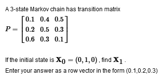 A 3-state Markov chain has transition matrix
P = [[0.1, 0.4, 0.5], [0.2, 0.5, 0.3], [0.6, 0.3, 0.1]]
If the initial state is X0 = (0, 1, 0), find X1.
Enter your answer as a row vector in the form (0.1,0.2,0.3)