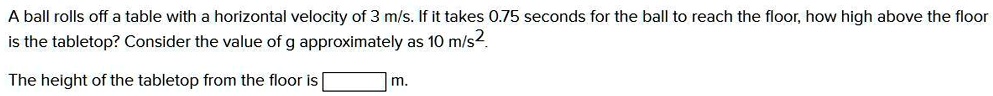 A ball rolls off a table with a horizontal velocity of 3 m/s. If it takes 0.75 seconds for the ball to reach the floor, how high above the floor is the tabletop? Consider the value of g approximately as 10 m/s2. The height of the tabletop from the floor is m.