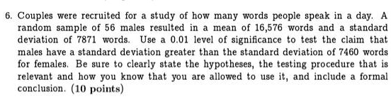 6. Couples were recruited for a study of how many words people speak in a day. A random sample of 56 males resulted in a mean of 16,576 words and a standard deviation of 7871 words. Use a 0.01 level of significance to test the claim that males have a standard deviation greater than the standard deviation of 7460 words for females. Be sure to clearly state the hypotheses, the testing procedure that is relevant and how you know that you are allowed to use it, and include a formal conclusion. (10 points)
