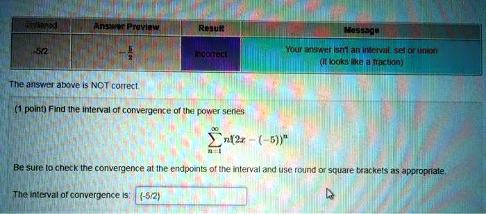 Entered | Answer Preview | Result | Message
-5/2 | -5/2 | Incorrect | Your answer isn't an interval, set or union (it looks like a fraction)
The answer above is NOT correct.
(1 point) Find the interval of convergence of the power series
?n=1^? n!(2x - (-5))^n
Be sure to check the convergence at the endpoints of the interval and use round or square brackets as appropriate.
The interval of convergence is: -5/2
