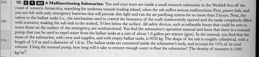 98. ETWS A Malfunctioning Submarine. You and your team are inside a small research submarine in the Weddell Sea off the coast of western Antarctica, searching for undersea tunnels leading inland, when the sub suffers serious malfunctions. First, power fails, and you are left with only emergency batteries that will provide dim light and run the air purifying system for no more than 2 hours. Next, the valves to the ballast tanks (i.e., the mechanism used to control the buoyancy of the craft) inadvertently opened and the tanks completely filled with seawater, making the sub sink to the seabed, 70 feet below the surface. All safety devices, such as inflatable buoys that could be sent to warn those on the surface of the emergency, are nonfunctional. You find the submarine's operation manual and learn that there is a manual pump that can be used to expel water from the ballast tanks at a rate of about 1.0 gallon per minute (gpm). In the manual, you find that the mass of the submarine, with crew and supplies, and with empty ballast tanks, is 9250 kg. The shape of the sub is roughly cylindrical, with a length of 5.0 m and a diameter of 1.6 m. The ballast tanks are contained inside the submarine's body, and account for 15% of its total volume. Using the manual pump, how long will it take to remove enough water to float the submarine? The density of seawater is 1040 kg/m$^3$.