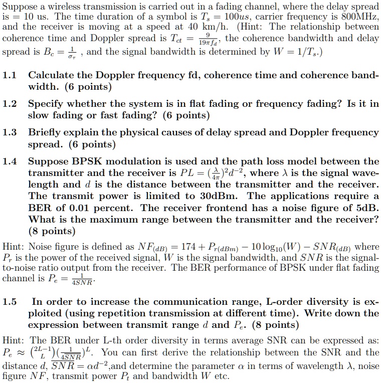 Suppose a wireless transmission is carried out in a fading channel, where the delay spread is = 10 us. The time duration of a symbol is Ts = 100us, carrier frequency is 800MHz, and the receiver is moving at a speed at 40 km/h. (Hint: The relationship between coherence time and Doppler spread is Tct = 9/19?fd, the coherence bandwidth and delay spread is Bc = 1/?, and the signal bandwidth is determined by W = 1/Ts.)

1.1 Calculate the Doppler frequency fd, coherence time and coherence bandwidth. (6 points)

1.2 Specify whether the system is in flat fading or frequency fading? Is it in slow fading or fast fading? (6 points)

1.3 Briefly explain the physical causes of delay spread and Doppler frequency spread. (6 points)

1.4 Suppose BPSK modulation is used and the path loss model between the transmitter and the receiver is PL = (?/4?)^2d^-2, where ? is the signal wavelength and d is the distance between the transmitter and the receiver. The transmit power is limited to 30dBm. The applications require a BER of 0.01 percent. The receiver frontend has a noise figure of 5dB. What is the maximum range between the transmitter and the receiver? (8 points)

Hint: Noise figure is defined as NF(dB) = 174 + Pr(dBm) – 10log10(W) – SNR(dB) where Pr is the power of the received signal, W is the signal bandwidth, and SNR is the signal-to-noise ratio output from the receiver. The BER performance of BPSK under flat fading channel is Pe = 1/4SNR.

1.5 In order to increase the communication range, L-order diversity is exploited (using repetition transmission at different time). Write down the expression between transmit range d and Pe. (8 points)

Hint: The BER under L-th order diversity in terms average SNR can be expressed as: Pe ? (2L-1/L)(1/4SNR)^L. You can first derive the relationship between the SNR and the distance d, SNR = ?d^-2, and determine the parameter ? in terms of wavelength ?, noise figure NF, transmit power Pt and bandwidth W etc.