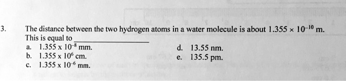 3. The distance between the two hydrogen atoms in a water molecule is about 1.355 × 10^-10 m.
This is equal to
a. 1.355 x 10^-8 mm.
b. 1.355 x 10^6 cm.
c. 1.355 x 10^-6 mm.
d. 13.55 nm.
e. 135.5 pm.