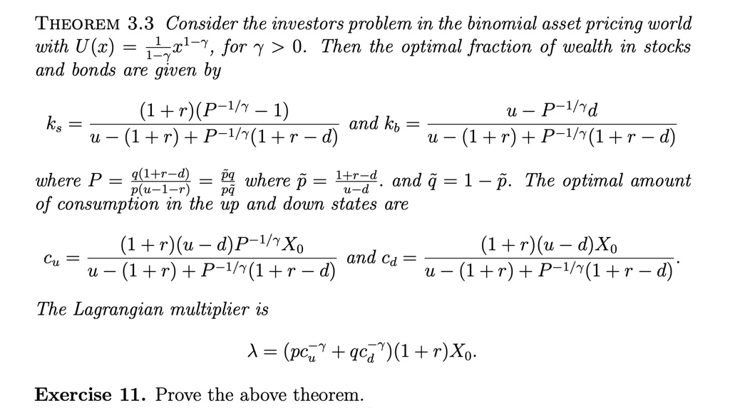 THEOREM 3.3 Consider the investors problem in the binomial asset pricing world with U(x) = (1)/(1-γ)x^1-γ, for γ > 0. Then the optimal fraction of wealth in stocks and bonds are given by
ks = ((1+r)(P^-1/γ - 1))/(u - (1+r) + P^-1/γ(1+r-d)) and kb = (u - P^-1/γd)/(u - (1+r) + P^-1/γ(1+r-d))
where P = (q(1+r-d))/(p(u-1-r)) = (p̃q̃)/(p̃q̃) where p̃ = (1+r-d)/(u-d), and q̃ = 1 - p̃. The optimal amount of consumption in the up and down states are
cu = ((1+r)(u-d)P^-1/γX0)/(u - (1+r) + P^-1/γ(1+r-d)) and cd = ((1+r)(u-d)X0)/(u - (1+r) + P^-1/γ(1+r-d)).
The Lagrangian multiplier is
λ = (p cu^-γ + q cd^-γ)(1+r)X0.
Exercise 11. Prove the above theorem.