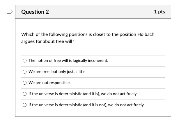 Which of the following positions is closest to the position Holbach argues for about free will?

The notion of free will is logically incoherent.
We are free, but only just a little
We are not responsible.
If the universe is deterministic (and it is), we do not act freely.
If the universe is deterministic (and it is not), we do not act freely.