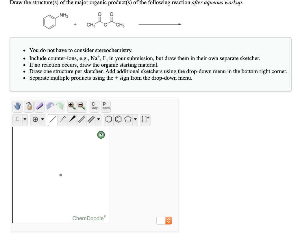 Draw the structure(s) of the major organic product(s) of the following reaction after aqueous workup.

NH2 + CH3-C(=O)-O-C(=O)-CH3 ->

- You do not have to consider stereochemistry.
- Include counter-ions, e.g., Na+, I-, in your submission, but draw them in their own separate sketcher.
- If no reaction occurs, draw the organic starting material.
- Draw one structure per sketcher. Add additional sketchers using the drop-down menu in the bottom right corner.
- Separate multiple products using the + sign from the drop-down menu.