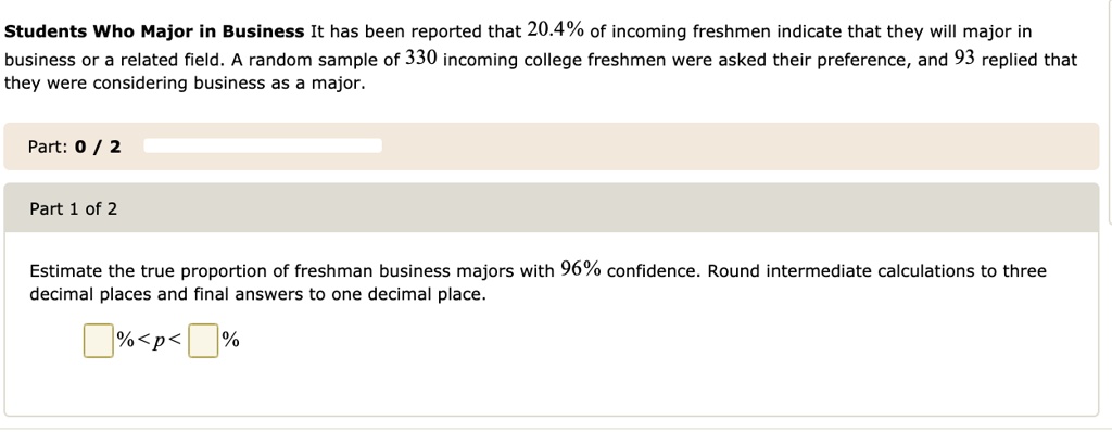 Students Who Major in Business It has been reported that 20.4% of incoming freshmen indicate that they will major in business or a related field. A random sample of 330 incoming college freshmen were asked their preference, and 93 replied that they were considering business as a major.
Estimate the true proportion of freshman business majors with 96% confidence. Round intermediate calculations to three decimal places and final answers to one decimal place.
% < p < %