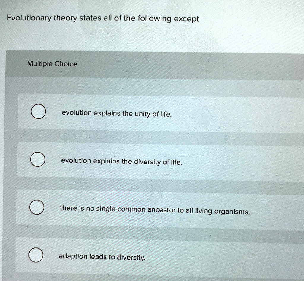 Evolutionary theory states all of the following except
Multiple Choice
evolution explains the unity of life.
evolution explains the diversity of life.
there is no single common ancestor to all living organisms.
adaption leads to diversity.