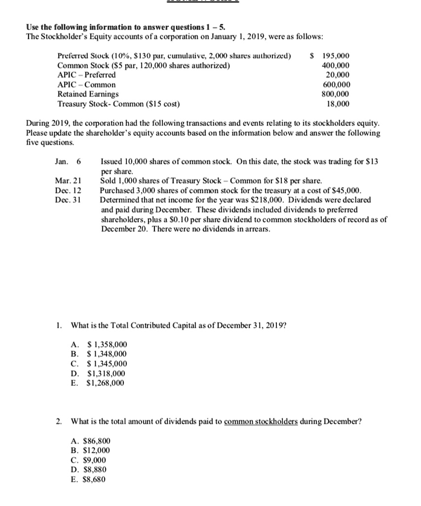 Use the following information to answer questions 1 - 5.
The Stockholder's Equity accounts of a corporation on January 1, 2019, were as follows:
Preferred Stock (10%, $130 par, cumulative, 2,000 shares authorized)
Common Stock (5 par, 120,000 shares authorized)
APIC-Preferred
APIC-Common
Retained Earnings
Treasury Stock- Common (15 cost)
195,000
400,000
20,000
600,000
800,000
18,000
During 2019, the corporation had the following transactions and events relating to its stockholders equity.
Please update the shareholder's equity accounts based on the information below and answer the following
five questions.
Jan. 6
Mar. 21
Dec. 12
Dec. 31
Issued 10,000 shares of common stock. On this date, the stock was trading for13
per share.
Sold 1,000 shares of Treasury Stock - Common for 18 per share.
Purchased 3,000 shares of common stock for the treasury at a cost of45,000.
Determined that net income for the year was 218,000. Dividends were declared
and paid during December. These dividends included dividends to preferred
shareholders, plus a0.10 per share dividend to common stockholders of record as of
December 20. There were no dividends in arrears.
1. What is the Total Contributed Capital as of December 31, 2019?
A. 1,358,000
B. 1,348,000
C. 1,345,000
D.1,318,000
E. 1,268,000
2. What is the total amount of dividends paid to common stockholders during December?
A.86,800
B. 12,000
C.9,000
D. 8,880
E.8,680