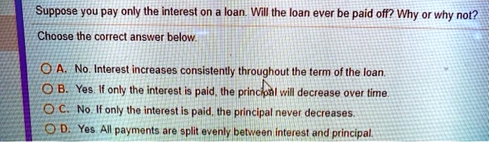 Suppose you pay only the interest on a loan. Will the loan ever be paid off? Why or why not?
Choose the correct answer below.
A. No. Interest increases consistently throughout the term of the loan.
B. Yes. If only the interest is paid, the principal will decrease over time.
C. No. If only the interest is paid, the principal never decreases.
D. Yes. All payments are split evenly between interest and principal.