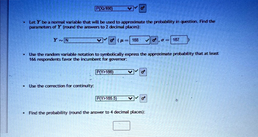 P(X≥166)
• Let Y be a normal variable that will be used to approximate the probability in question. Find the
parameters of Y (round the answers to 2 decimal places):
Y N(μ= 168, σ= 167)
Use the random variable notation to symbolically express the approximate probability that at least
166 respondents favor the incumbent for governor:
P(Y>166)
Use the correction for continuity:
P(Y>165.5)
Find the probability (round the answer to 4 decimal places):