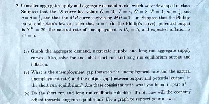 2. Consider aggregate supply and aggregate demand model which we've developed in class.
Suppose that the IS curve has values (arC = 10), (I = 4), (G = 8), (T = 4), (m = frac12), and
(c = d = frac12), and that the MP curve is given by (MP = 1 + pi). Suppose that the Phillips
curve and Okun's law are such that (omega = 1) (in the Phillip's curve), potential output
is (Y^P = 20), the natural rate of unemployment is (Un = 5), and expected inflation is
(pi^e = 5).
(a) Graph the aggregate demand, aggregate supply, and long run aggregate supply
curves. Also, solve for and label short run and long run equilibrium output and
inflation.
(b) What is the unemployment gap (between the unemployment rate and the natural
unemployment rate) and the output gap (between output and potential output) in
the short run equilibrium? Are these consistent with what you found in part a?
(c) Do the short run and long run equilibria coincide? If not, how will the economy
adjust towards long run equilibrium? Use a graph to support your answer.