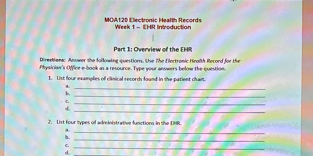 MOA120 Electronic Health Records
Week 1 - EHR Introduction
Part 1: Overview of the EHR
Directions: Answer the following questions. Use The Electronic Health Record for the
Physician's Office e-book as a resource. Type your answers below the question.
1. List four examples of clinical records found in the patient chart.
a.
b.
c.
d.
2. List four types of administrative functions in the EHR.
a.
b.
c.
d.