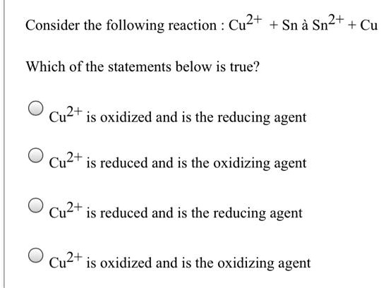 Consider the following reaction : Cu2+ + Sn ? Sn2+ + Cu

Which of the statements below is true?

Cu2+ is oxidized and is the reducing agent

Cu2+ is reduced and is the oxidizing agent

Cu2+ is reduced and is the reducing agent

Cu2+ is oxidized and is the oxidizing agent