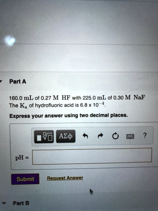 Part A
160.0 mL of 0.27 M HF with 225.0 mL of 0.30 M NaF
The Ka of hydrofluoric acid is 6.8 x 10^-4.
Express your answer using two decimal places.
pH =