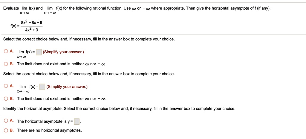 Evaluate lim x?? f(x) and lim x?-? f(x) for the following rational function. Use ? or -? where appropriate. Then give the horizontal asymptote of f (if any).
f(x) = (8x^2 - 8x + 9) / (4x^2 + 3)
Select the correct choice below and, if necessary, fill in the answer box to complete your choice.
A. lim x?? f(x) = (Simplify your answer.)
B. The limit does not exist and is neither ? nor -?.
Select the correct choice below and, if necessary, fill in the answer box to complete your choice.
A. lim x?-? f(x) = (Simplify your answer.)
B. The limit does not exist and is neither ? nor -?.
Identify the horizontal asymptote. Select the correct choice below and, if necessary, fill in the answer box to complete your choice.
A. The horizontal asymptote is y = .
B. There are no horizontal asymptotes.