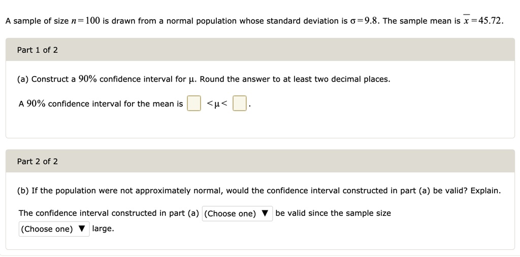 A sample of size n = 100 is drawn from a normal population whose standard deviation is ? = 9.8. The sample mean is x? = 45.72.

Part 1 of 2
(a) Construct a 90% confidence interval for ?. Round the answer to at least two decimal places.
A 90% confidence interval for the mean is < ? < .

Part 2 of 2
(b) If the population were not approximately normal, would the confidence interval constructed in part (a) be valid? Explain.
The confidence interval constructed in part (a) (Choose one) be valid since the sample size (Choose one) large.