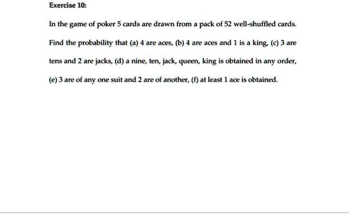Exercise 10:
In the game of poker 5 cards are drawn from a pack of 52 well-shuffled cards.
Find the probability that (a) 4 are aces, (b) 4 are aces and 1 is a king, (c) 3 are
tens and 2 are jacks, (d) a nine, ten, jack, queen, king is obtained in any order,
(e) 3 are of any one suit and 2 are of another, (f) at least 1 ace is obtained.