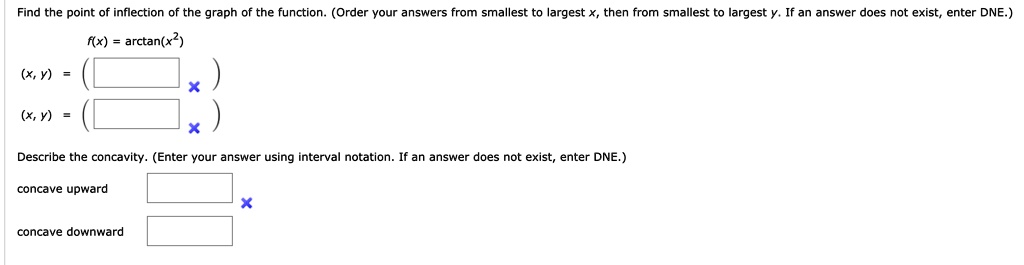 Find the point of inflection of the graph of the function. (Order your answers from smallest to largest x, then from smallest to largest y. If an answer does not exist, enter DNE.)
f(x) = arctan(x^2)
(x, y) = (   )
(x, y) = (   )
Describe the concavity. (Enter your answer using interval notation. If an answer does not exist, enter DNE.)
concave upward
concave downward