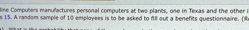 line Computers manufactures personal computers at two plants, one in Texas and the other i
s 15. A random sample of 10 employees is to be asked to fill out a benefits questionnaire. (Ro
a) What is the probability that