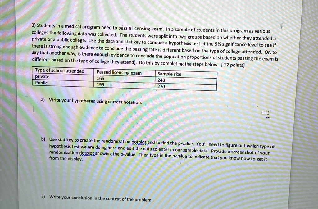 3) Students in a medical program need to pass a licensing exam. In a sample of students in this program as various
colleges the following data was collected. The students were split into two groups based on whether they attended a
private or a public college. Use the data and stat key to conduct a hypothesis test at the 5% significance level to see if
there is strong enough evidence to conclude the passing rate is different based on the type of college attended. Or, to
say that another way, is there enough evidence to conclude the population proportions of students passing the exam is
different based on the type of college they attend). Do this by completing the steps below. [12 points]
Type of school attended	Passed licensing exam	Sample size
private	165	243
Public	199	270
a) Write your hypotheses using correct notation.
b) Use stat key to create the randomization dotplot, and to find the p-value. You'll need to figure out which type of
hypothesis test we are doing here and edit the data to enter in our sample data. Provide a screenshot of your
randomization dotplot showing the p-value. Then type in the p-value to indicate that you know how to get it
from the display.
c) Write your conclusion in the context of the problem.