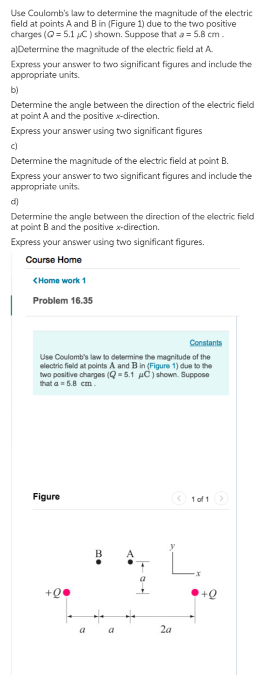 Use Coulomb's law to determine the magnitude of the electric field at points A and B in (Figure 1) due to the two positive charges (Q=5.1 μC) shown. Suppose that a=5.8  cm.
a)Determine the magnitude of the electric field at A.

Express your answer to two significant figures and include the appropriate units.
b)

Determine the angle between the direction of the electric field at point A and the positive x-direction.
Express your answer using two significant figures
c)

Determine the magnitude of the electric field at point B.
Express your answer to two significant figures and include the appropriate units.
d)

Determine the angle between the direction of the electric field at point B and the positive x-direction.
Express your answer using two significant figures.
Course Home
<Home work 1
Problem 16.35

Constants
Use Coulomb's law to determine the magnitude of the electric field at points A and B in (Figure 1) due to the two positive charges ( Q=5.1 μC ) shown. Suppose that a=5.8  cm.

Figure
1 of 1