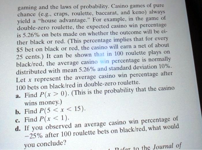 gaming and the laws of probability. Casino games of pure chance (e.g., craps, roulette, baccarat, and keno) always yield a ?house advantage.? For example, in the game of double?zero roulette, the expected casino win percentage is 5.26% on bets made on whether the outcome will be either black or red. (This percentage implies that for every $5 bet on black or red, the casino will earn a net of about 25 cents.) It can be shown that in 100 roulette plays on black/red, the average casino win percentage is normally distributed with mean 5.26% and standard deviation 10%.
Let x represent the average casino win percentage after 100 bets on black/red in double?zero roulette.
a. Find P(x > 0). (This is the probability that the casino wins money.)
b. Find P(5 < x < 15).
c. Find P(x < 1).
d. If you observed an average casino win percentage of ?25% after 100 roulette bets on black/red, what would you conclude?