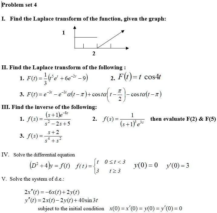 Problem set 4

I. Find the Laplace transform of the function, given the graph:

II. Find the Laplace transform of the following :
1. F(t) = 1/3(t^5e^t + 6e^-2t - 9)
2. F(t) = t cos 4t
3. F(t) = e^-3t - e^-3t ?(t - ?) + cos ?(t - ?/2) - cos ?(t - ?)

III. Find the inverse of the following:
1. f(s) = (s + 1)e^-8s / (s^2 - 2s + 5)
2. f(s) = 1 / ((s + 1)^3 e^3s) then evaluate F(2)     F(5)
3. f(s) = (s + 2) / (s^4 + s^2)

IV. Solve the differential equation
(D^2 + 4)y = f(t) f(t) =  t 0 ? t < 3, 3 t ? 3 y(0) = 0 y'(0) = 3

V. Solve the system of d.e.:
2x”(t) = -6x(t) + 2y(t)
y”(t) = 2x(t) - 2y(t) + 40sin 3t
subject to the initial condition x(0) = x'(0) = y(0) = y'(0) = 0