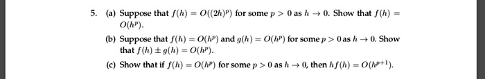 5. (a) Suppose that f(h) = O((2h)^p) for some p > 0 as h -> 0. Show that f(h) = O(h^p).
(b) Suppose that f(h) = O(h^p) and g(h) = O(h^p) for some p > 0 as h -> 0. Show that f(h) +/- g(h) = O(h^p).
(c) Show that if f(h) = O(h^p) for some p > 0 as h -> 0, then hf(h) = O(h^(p+1)).