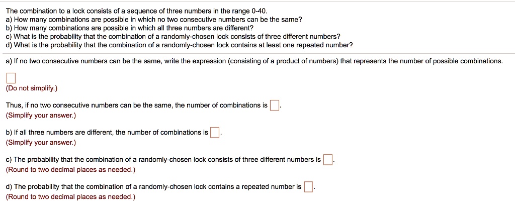 The combination to a lock consists of a sequence of three numbers in the range 0-40.
a) How many combinations are possible in which no two consecutive numbers can be the same?
b) How many combinations are possible in which all three numbers are different?
c) What is the probability that the combination of a randomly-chosen lock consists of three different numbers?
d) What is the probability that the combination of a randomly-chosen lock contains at least one repeated number?
a) If no two consecutive numbers can be the same, write the expression (consisting of a product of numbers) that represents the number of possible combinations.
(Do not simplify.)
Thus, if no two consecutive numbers can be the same, the number of combinations is 
(Simplify your answer.)
b) If all three numbers are different, the number of combinations is 
(Simplify your answer.)
c) The probability that the combination of a randomly-chosen lock consists of three different numbers is 
(Round to two decimal places as needed.)
d) The probability that the combination of a randomly-chosen lock contains a repeated number is 
(Round to two decimal places as needed.)