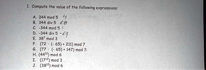 1. Compute the value of the following expressions:
A. 344 mod 5
B. 344 div 5
C. -344 mod 5
D. -344 div 5
E. 38? mod 3
F. (72 ? (- 65) + 211) mod 7
G. (77 ? (- 65) + 147) mod 7
H. (44¹²) mod 6
I. (17¹²) mod 3
J. (38¹²) mod 6
